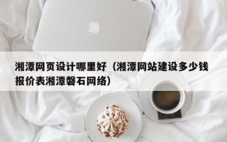 栖霞湘潭网页设计哪里好（湘潭网站建设多少钱 报价表湘潭磐石网络）
